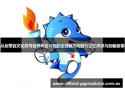 从创意到文化符号世界杯吉祥物的全球魅力与时代记忆传承与创新故事