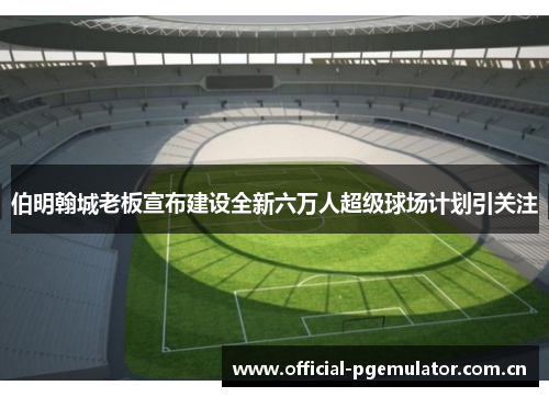 伯明翰城老板宣布建设全新六万人超级球场计划引关注