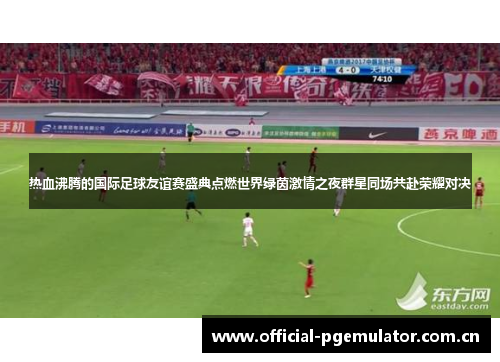 热血沸腾的国际足球友谊赛盛典点燃世界绿茵激情之夜群星同场共赴荣耀对决