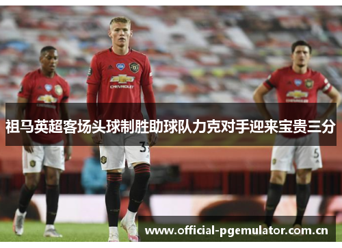 祖马英超客场头球制胜助球队力克对手迎来宝贵三分